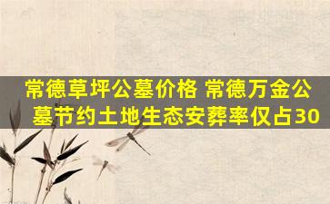 常德草坪公墓价格 常德万金公墓节约土地生态安葬率仅占30